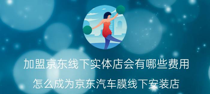 加盟京东线下实体店会有哪些费用 怎么成为京东汽车膜线下安装店？